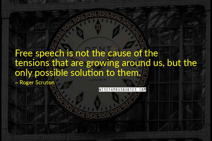 Roger Scruton Quotes: Free speech is not the cause of the tensions that are growing around us, but the only possible solution to them.