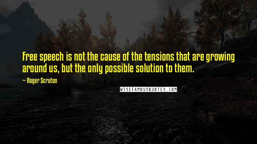 Roger Scruton Quotes: Free speech is not the cause of the tensions that are growing around us, but the only possible solution to them.