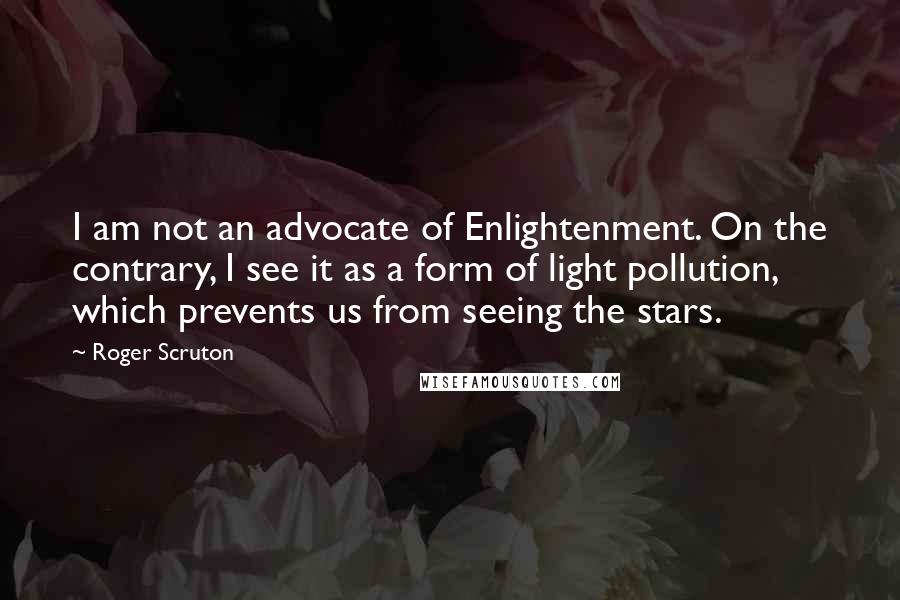 Roger Scruton Quotes: I am not an advocate of Enlightenment. On the contrary, I see it as a form of light pollution, which prevents us from seeing the stars.