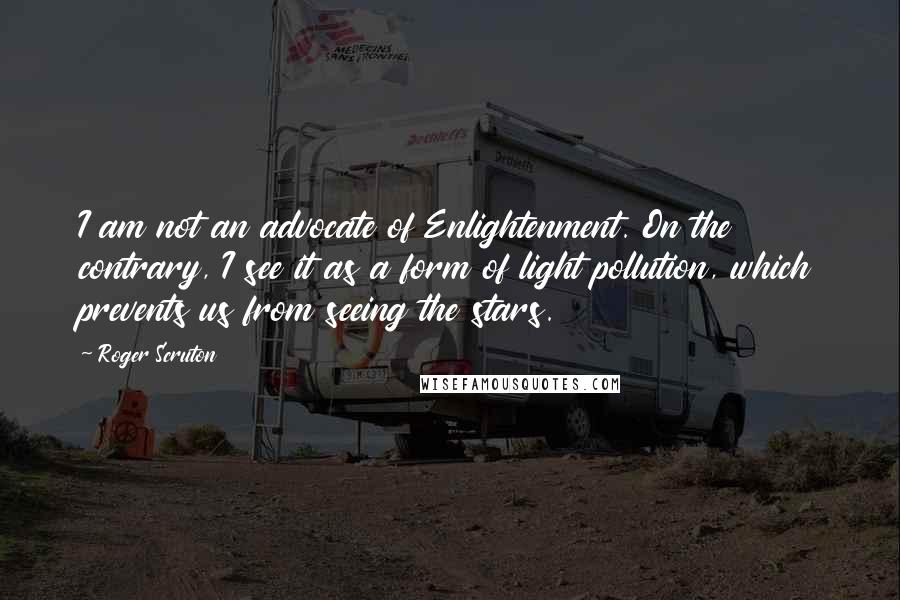 Roger Scruton Quotes: I am not an advocate of Enlightenment. On the contrary, I see it as a form of light pollution, which prevents us from seeing the stars.