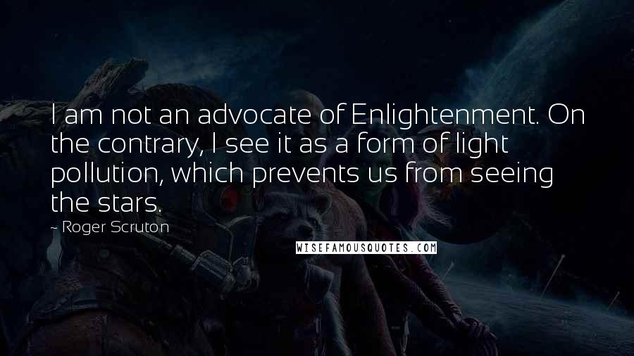 Roger Scruton Quotes: I am not an advocate of Enlightenment. On the contrary, I see it as a form of light pollution, which prevents us from seeing the stars.