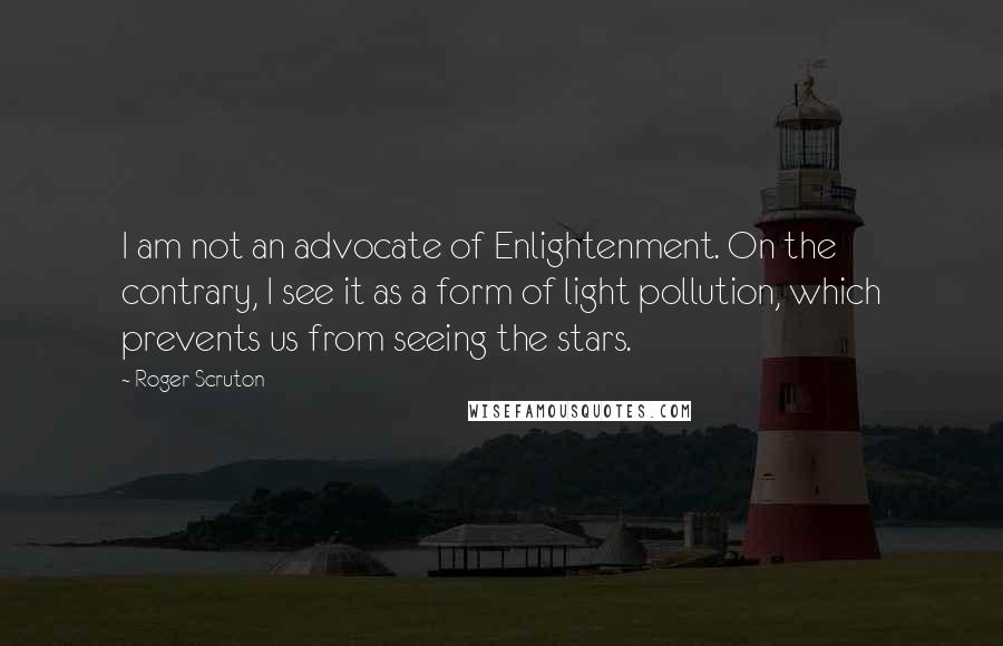 Roger Scruton Quotes: I am not an advocate of Enlightenment. On the contrary, I see it as a form of light pollution, which prevents us from seeing the stars.