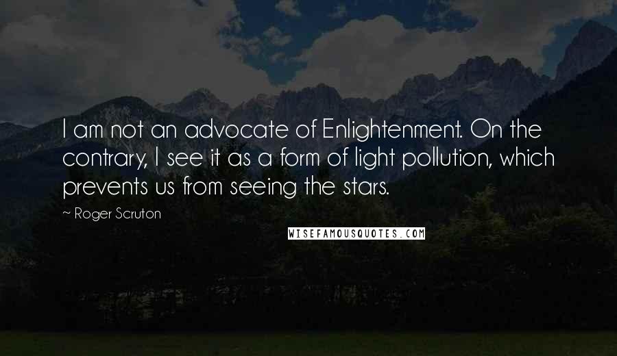 Roger Scruton Quotes: I am not an advocate of Enlightenment. On the contrary, I see it as a form of light pollution, which prevents us from seeing the stars.