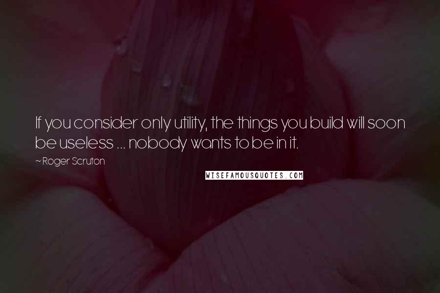 Roger Scruton Quotes: If you consider only utility, the things you build will soon be useless ... nobody wants to be in it.