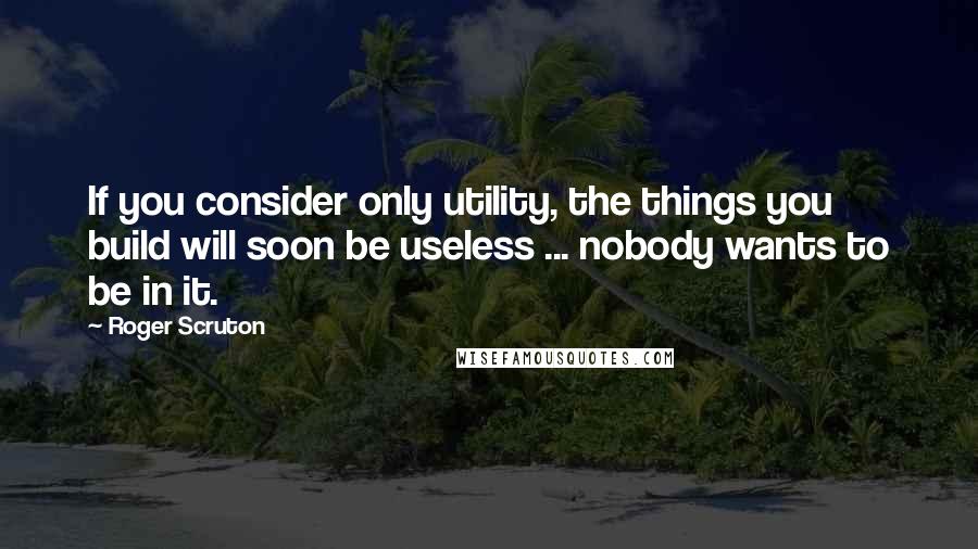 Roger Scruton Quotes: If you consider only utility, the things you build will soon be useless ... nobody wants to be in it.