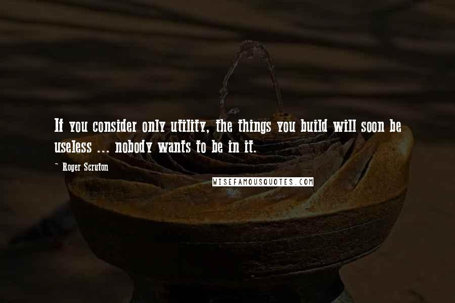 Roger Scruton Quotes: If you consider only utility, the things you build will soon be useless ... nobody wants to be in it.