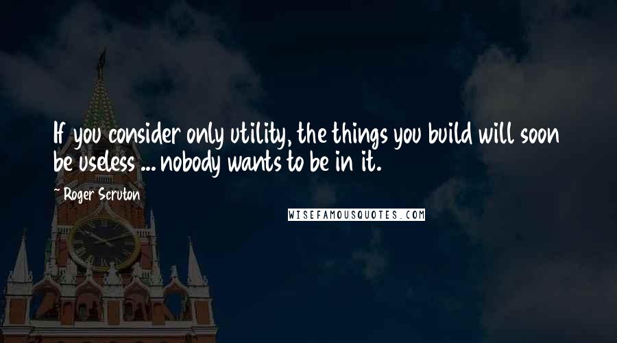 Roger Scruton Quotes: If you consider only utility, the things you build will soon be useless ... nobody wants to be in it.