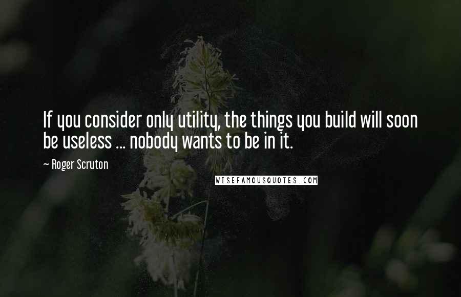 Roger Scruton Quotes: If you consider only utility, the things you build will soon be useless ... nobody wants to be in it.