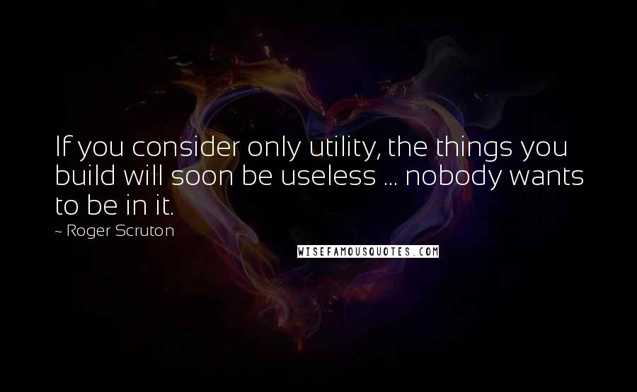 Roger Scruton Quotes: If you consider only utility, the things you build will soon be useless ... nobody wants to be in it.