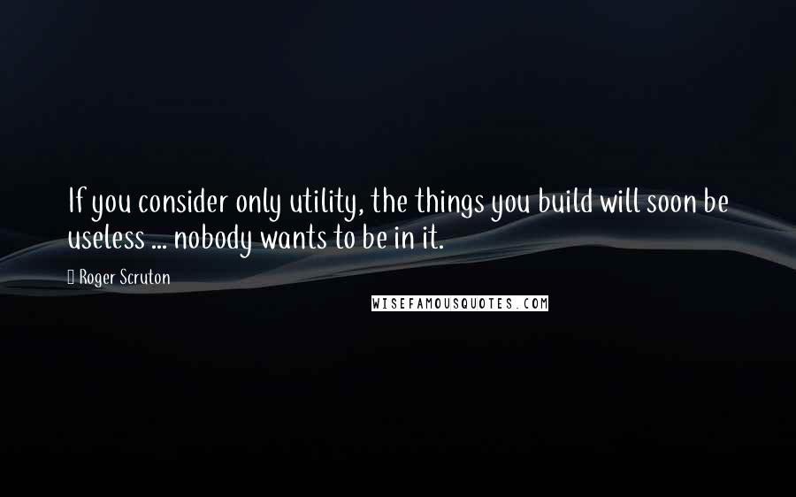 Roger Scruton Quotes: If you consider only utility, the things you build will soon be useless ... nobody wants to be in it.