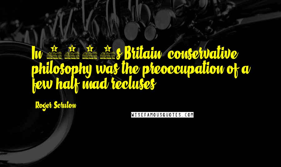 Roger Scruton Quotes: In 1970s Britain, conservative philosophy was the preoccupation of a few half-mad recluses.