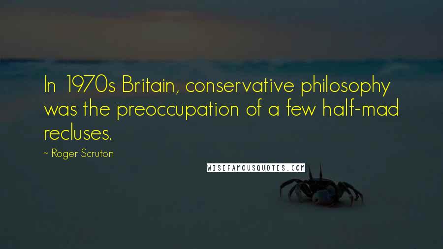 Roger Scruton Quotes: In 1970s Britain, conservative philosophy was the preoccupation of a few half-mad recluses.