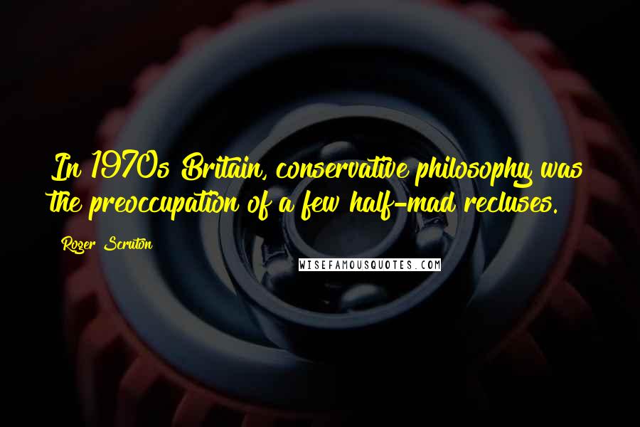 Roger Scruton Quotes: In 1970s Britain, conservative philosophy was the preoccupation of a few half-mad recluses.
