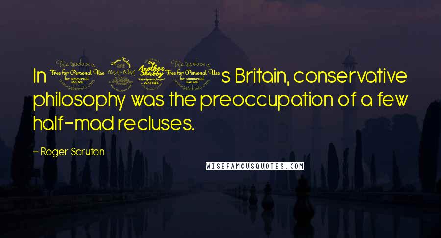 Roger Scruton Quotes: In 1970s Britain, conservative philosophy was the preoccupation of a few half-mad recluses.