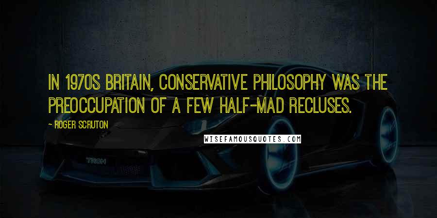 Roger Scruton Quotes: In 1970s Britain, conservative philosophy was the preoccupation of a few half-mad recluses.