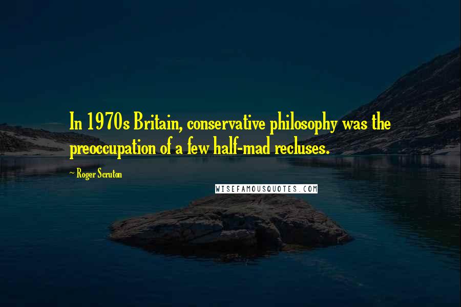 Roger Scruton Quotes: In 1970s Britain, conservative philosophy was the preoccupation of a few half-mad recluses.