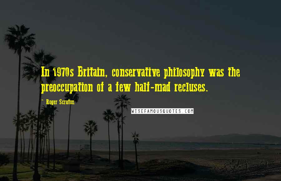 Roger Scruton Quotes: In 1970s Britain, conservative philosophy was the preoccupation of a few half-mad recluses.