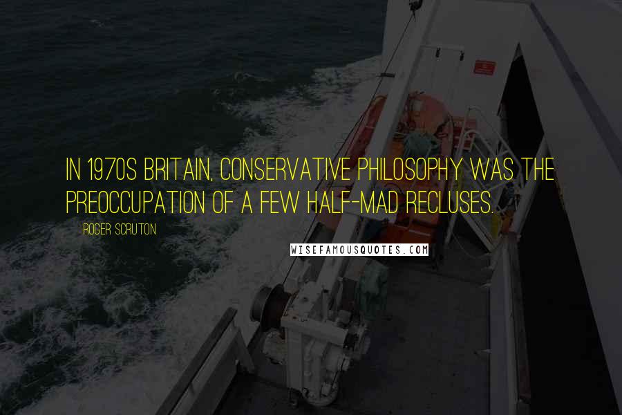 Roger Scruton Quotes: In 1970s Britain, conservative philosophy was the preoccupation of a few half-mad recluses.