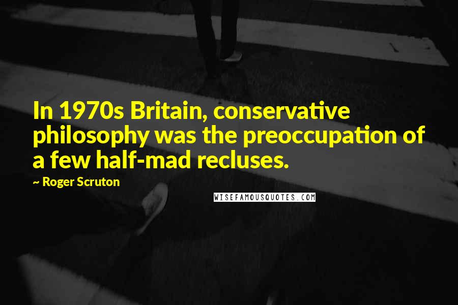 Roger Scruton Quotes: In 1970s Britain, conservative philosophy was the preoccupation of a few half-mad recluses.