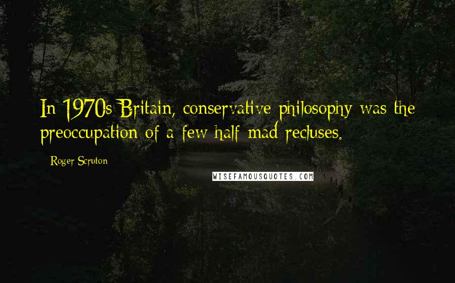 Roger Scruton Quotes: In 1970s Britain, conservative philosophy was the preoccupation of a few half-mad recluses.