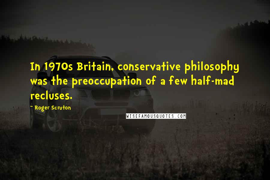 Roger Scruton Quotes: In 1970s Britain, conservative philosophy was the preoccupation of a few half-mad recluses.