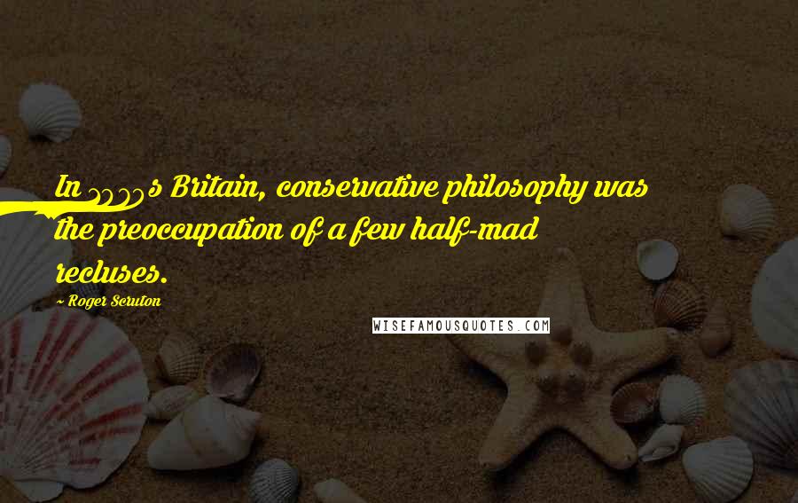 Roger Scruton Quotes: In 1970s Britain, conservative philosophy was the preoccupation of a few half-mad recluses.