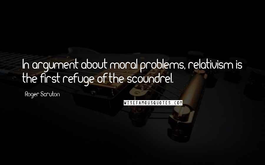 Roger Scruton Quotes: In argument about moral problems, relativism is the first refuge of the scoundrel.