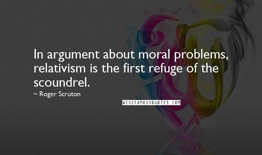 Roger Scruton Quotes: In argument about moral problems, relativism is the first refuge of the scoundrel.