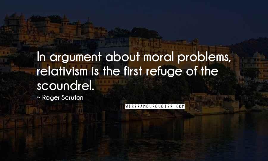Roger Scruton Quotes: In argument about moral problems, relativism is the first refuge of the scoundrel.