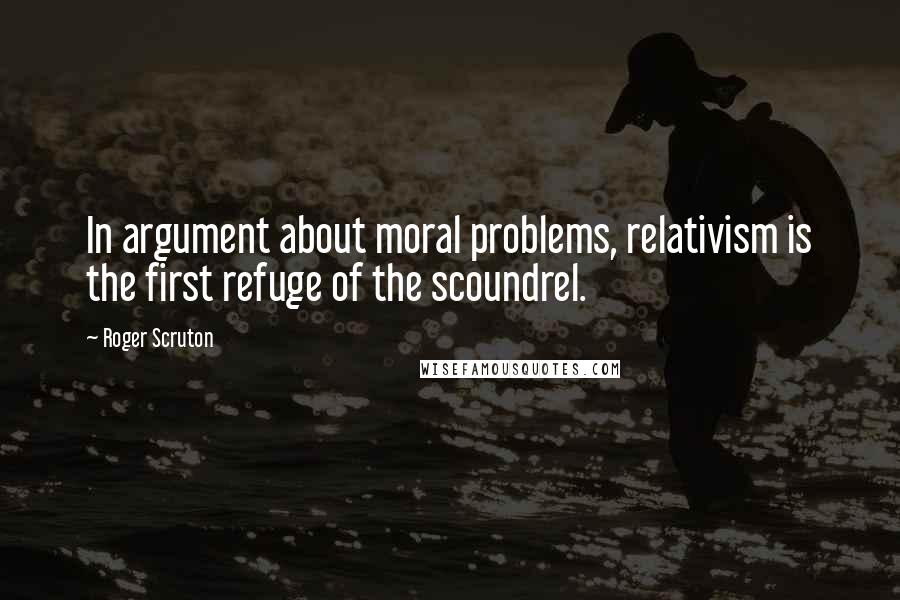 Roger Scruton Quotes: In argument about moral problems, relativism is the first refuge of the scoundrel.