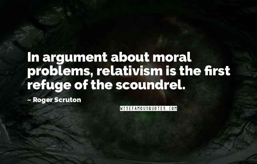 Roger Scruton Quotes: In argument about moral problems, relativism is the first refuge of the scoundrel.