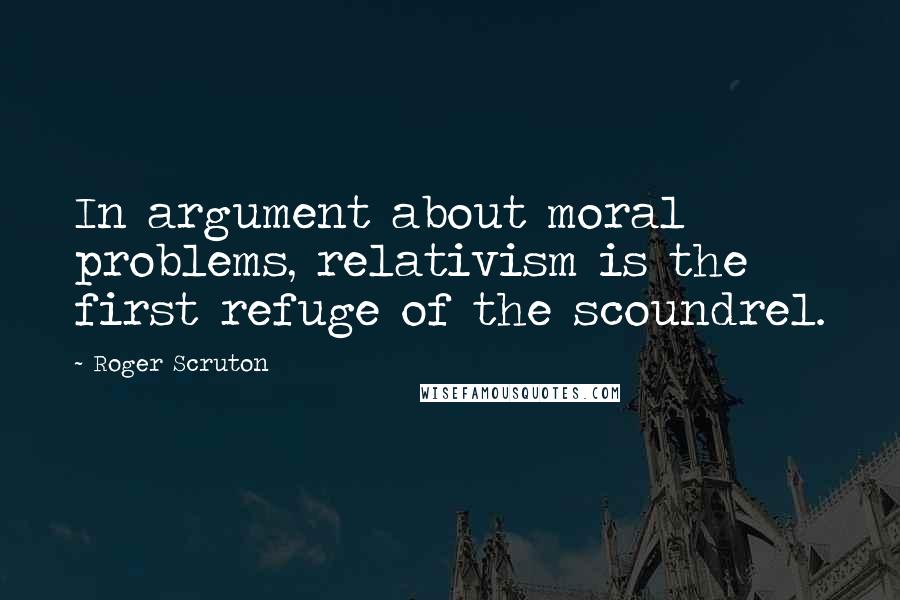 Roger Scruton Quotes: In argument about moral problems, relativism is the first refuge of the scoundrel.