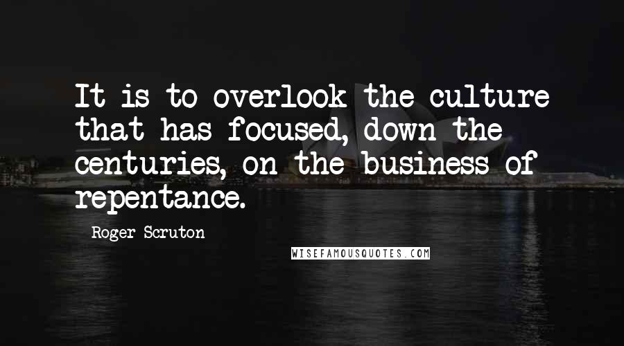 Roger Scruton Quotes: It is to overlook the culture that has focused, down the centuries, on the business of repentance.