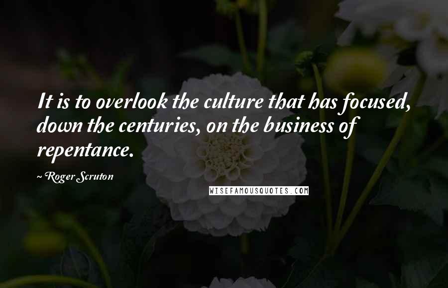 Roger Scruton Quotes: It is to overlook the culture that has focused, down the centuries, on the business of repentance.