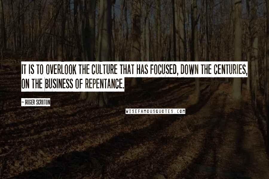 Roger Scruton Quotes: It is to overlook the culture that has focused, down the centuries, on the business of repentance.