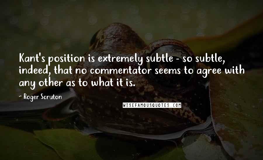 Roger Scruton Quotes: Kant's position is extremely subtle - so subtle, indeed, that no commentator seems to agree with any other as to what it is.