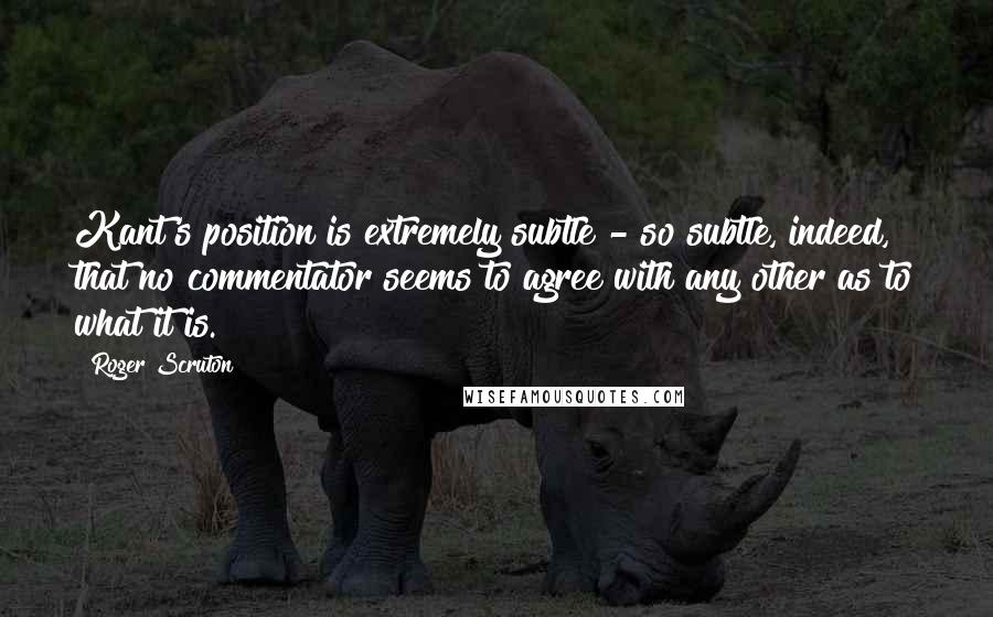 Roger Scruton Quotes: Kant's position is extremely subtle - so subtle, indeed, that no commentator seems to agree with any other as to what it is.