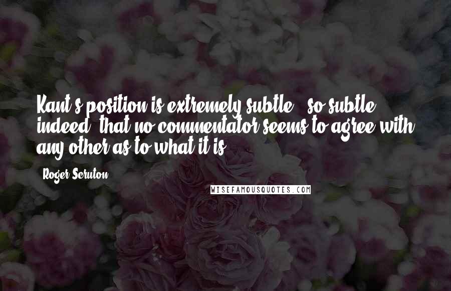 Roger Scruton Quotes: Kant's position is extremely subtle - so subtle, indeed, that no commentator seems to agree with any other as to what it is.