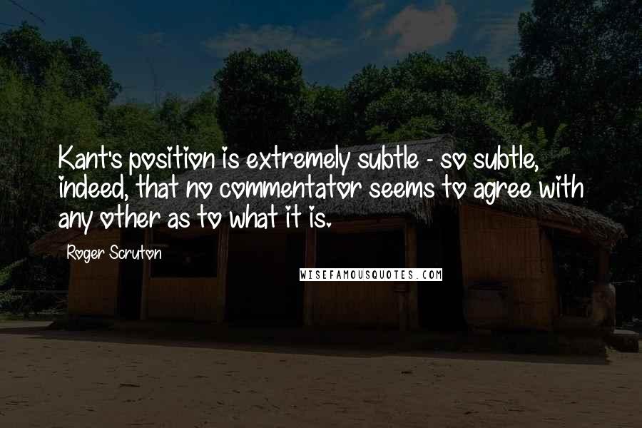 Roger Scruton Quotes: Kant's position is extremely subtle - so subtle, indeed, that no commentator seems to agree with any other as to what it is.