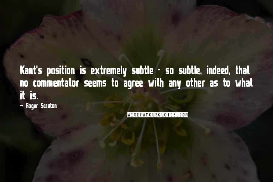 Roger Scruton Quotes: Kant's position is extremely subtle - so subtle, indeed, that no commentator seems to agree with any other as to what it is.