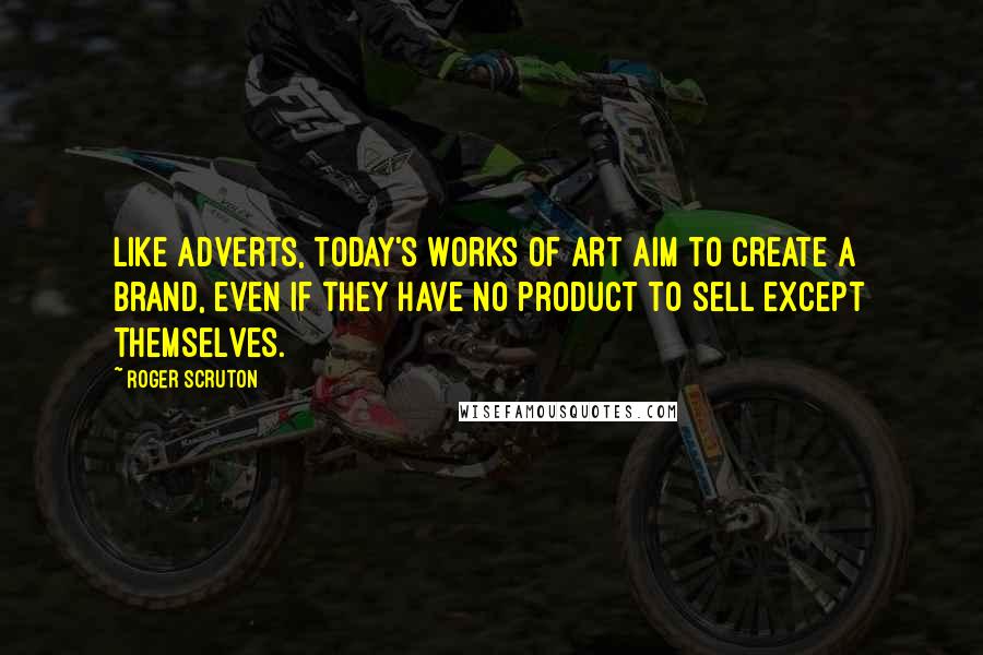 Roger Scruton Quotes: Like adverts, today's works of art aim to create a brand, even if they have no product to sell except themselves.