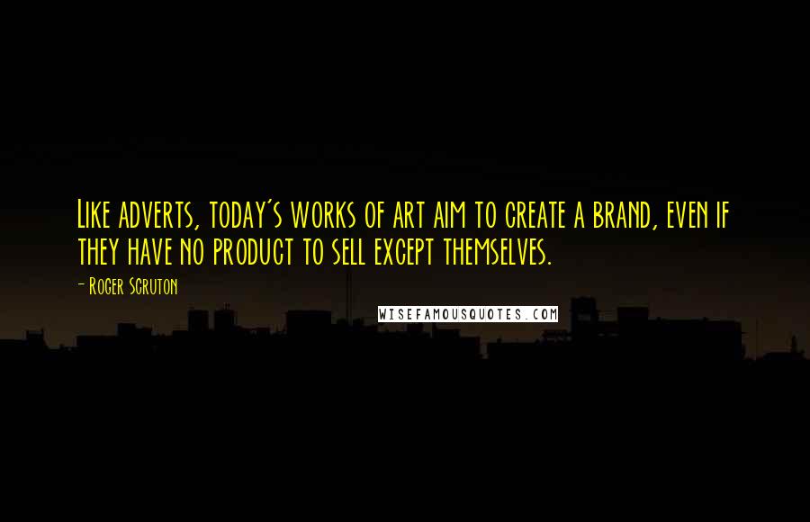 Roger Scruton Quotes: Like adverts, today's works of art aim to create a brand, even if they have no product to sell except themselves.