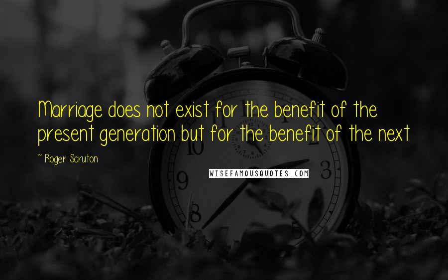 Roger Scruton Quotes: Marriage does not exist for the benefit of the present generation but for the benefit of the next
