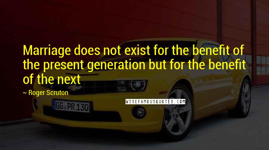 Roger Scruton Quotes: Marriage does not exist for the benefit of the present generation but for the benefit of the next