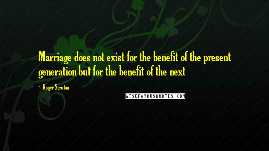 Roger Scruton Quotes: Marriage does not exist for the benefit of the present generation but for the benefit of the next