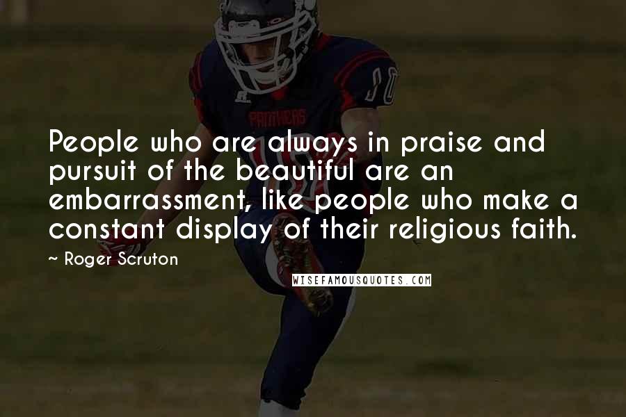 Roger Scruton Quotes: People who are always in praise and pursuit of the beautiful are an embarrassment, like people who make a constant display of their religious faith.