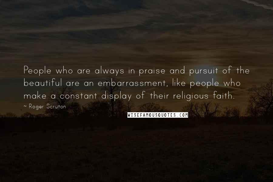 Roger Scruton Quotes: People who are always in praise and pursuit of the beautiful are an embarrassment, like people who make a constant display of their religious faith.