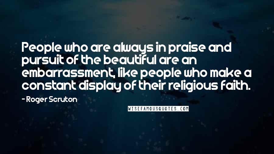 Roger Scruton Quotes: People who are always in praise and pursuit of the beautiful are an embarrassment, like people who make a constant display of their religious faith.