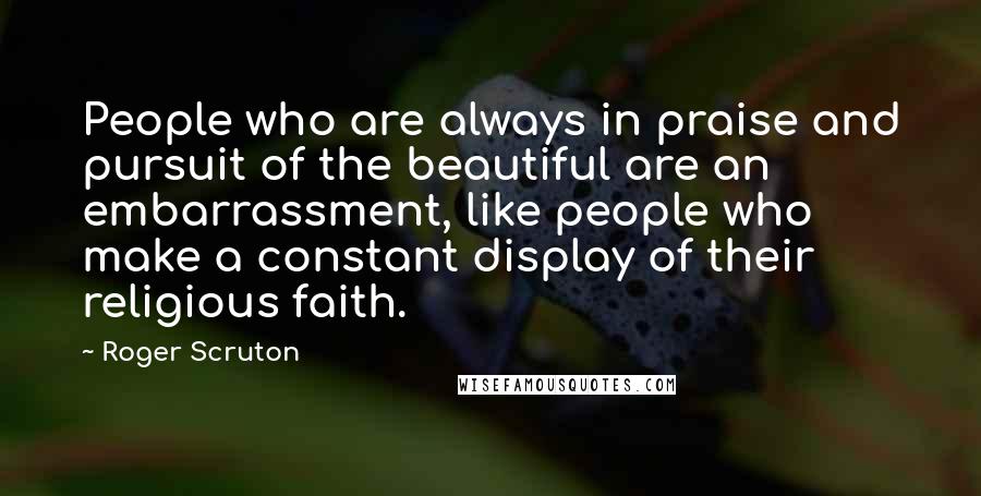 Roger Scruton Quotes: People who are always in praise and pursuit of the beautiful are an embarrassment, like people who make a constant display of their religious faith.