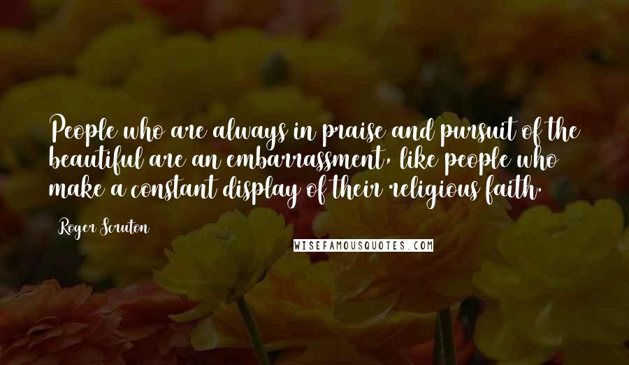Roger Scruton Quotes: People who are always in praise and pursuit of the beautiful are an embarrassment, like people who make a constant display of their religious faith.